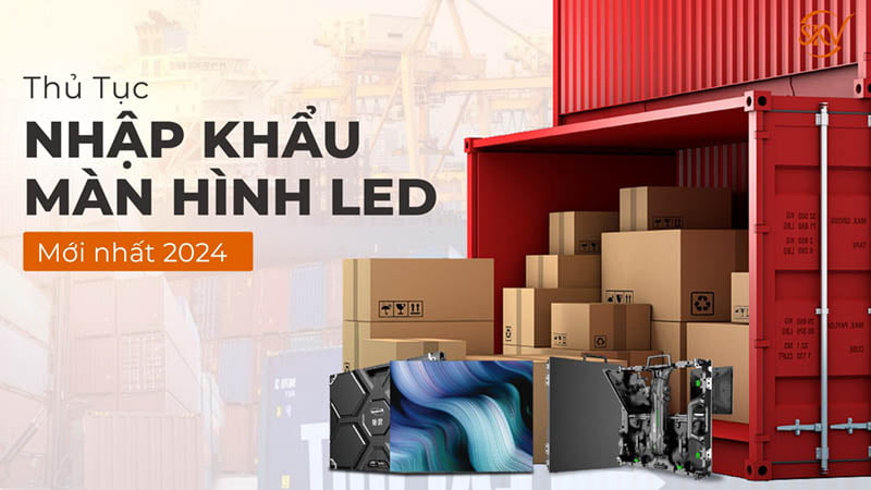 Thủ Tục Nhập Khẩu Màn Hình Led Mới Nhất 2024